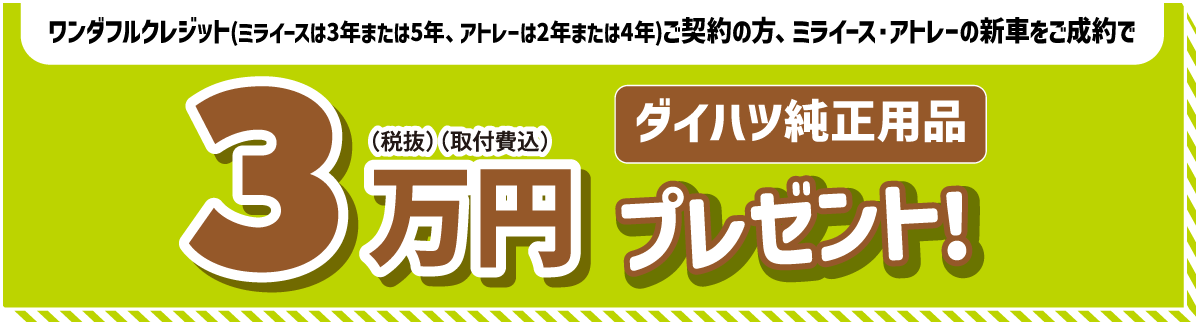 ワンダフルクレジット(3年または5年、アトレーは2年または4年)ご契約の方 ミライース・アトレーの新車をご成約でダイハツ純正用品3万円(税抜)(取付費込)プレゼント!